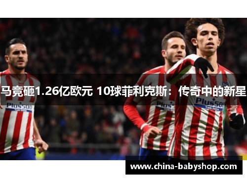 马竞砸1.26亿欧元 10球菲利克斯：传奇中的新星